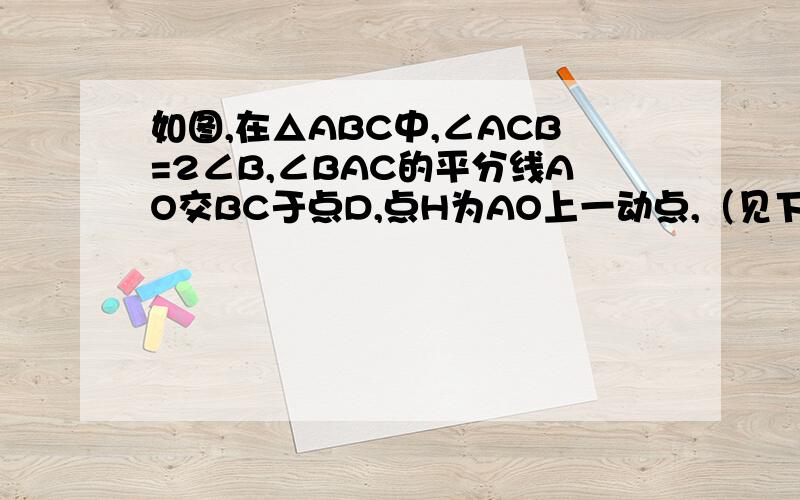 如图,在△ABC中,∠ACB=2∠B,∠BAC的平分线AO交BC于点D,点H为AO上一动点,（见下）