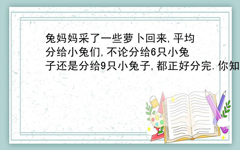 兔妈妈采了一些萝卜回来,平均分给小兔们,不论分给6只小兔子还是分给9只小兔子,都正好分完.你知道这些萝卜至少有多少个吗?