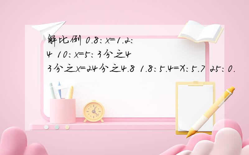 解比例 0.8：x=1.2：4 10:x=5:3分之4 3分之x=24分之4.8 1.8:5.4=X：5.7 25:0.