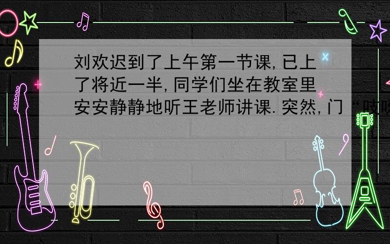 刘欢迟到了上午第一节课,已上了将近一半,同学们坐在教室里安安静静地听王老师讲课.突然,门“吱呀”一声被推开了,中队长刘欢