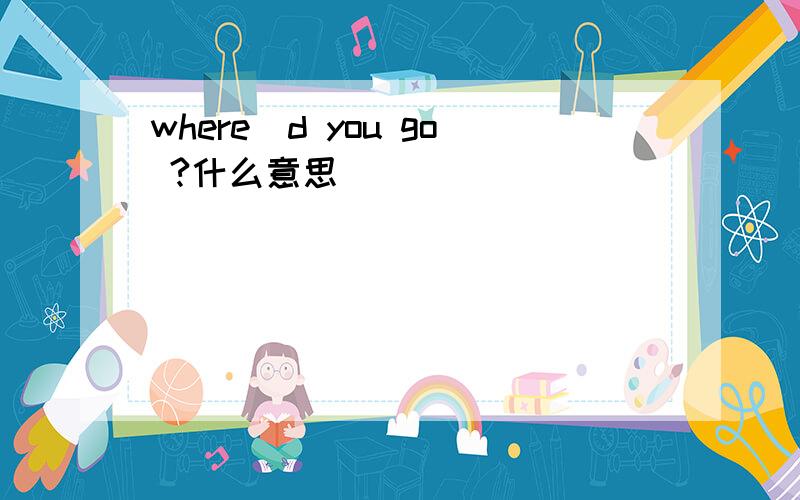 where`d you go ?什么意思