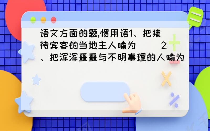 语文方面的题,惯用语1、把接待宾客的当地主人喻为（ ）2、把浑浑噩噩与不明事理的人喻为（ ）3、把世故圆滑的人喻为（ ）