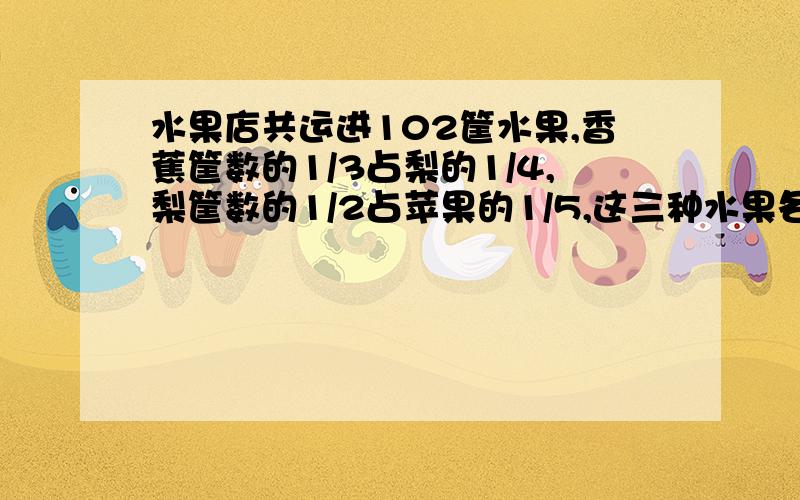 水果店共运进102筐水果,香蕉筐数的1/3占梨的1/4,梨筐数的1/2占苹果的1/5,这三种水果各有多少筐