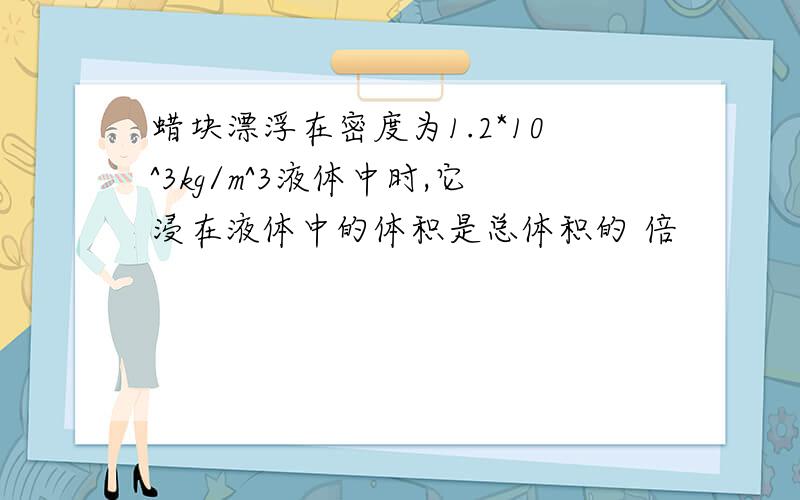 蜡块漂浮在密度为1.2*10^3kg/m^3液体中时,它浸在液体中的体积是总体积的 倍