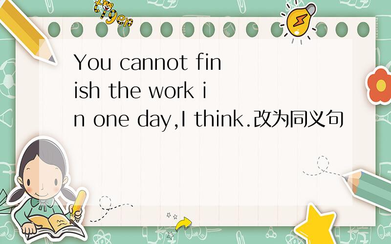 You cannot finish the work in one day,I think.改为同义句