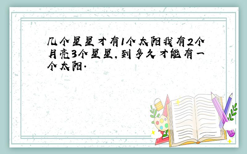 几个星星才有1个太阳我有2个月亮3个星星,到多久才能有一个太阳.