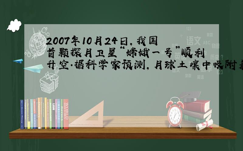 2007年10月24日，我国首颗探月卫星“嫦娥一号”顺利升空．据科学家预测，月球土壤中吸附着数百万吨可作为核聚变材料的2