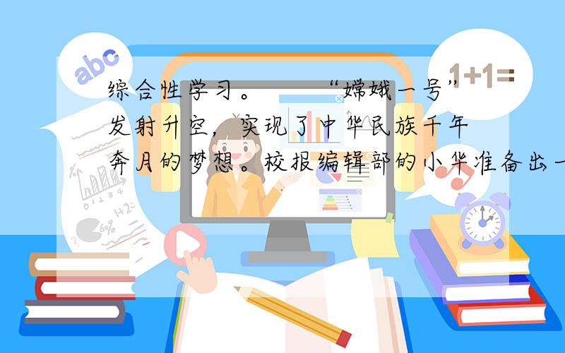 综合性学习。　　“嫦娥一号”发射升空，实现了中华民族千年奔月的梦想。校报编辑部的小华准备出一期关于月的专版。在刊出之前，