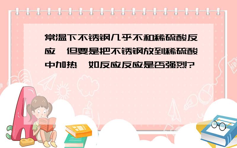 常温下不锈钢几乎不和稀硫酸反应,但要是把不锈钢放到稀硫酸中加热,如反应反应是否强烈?