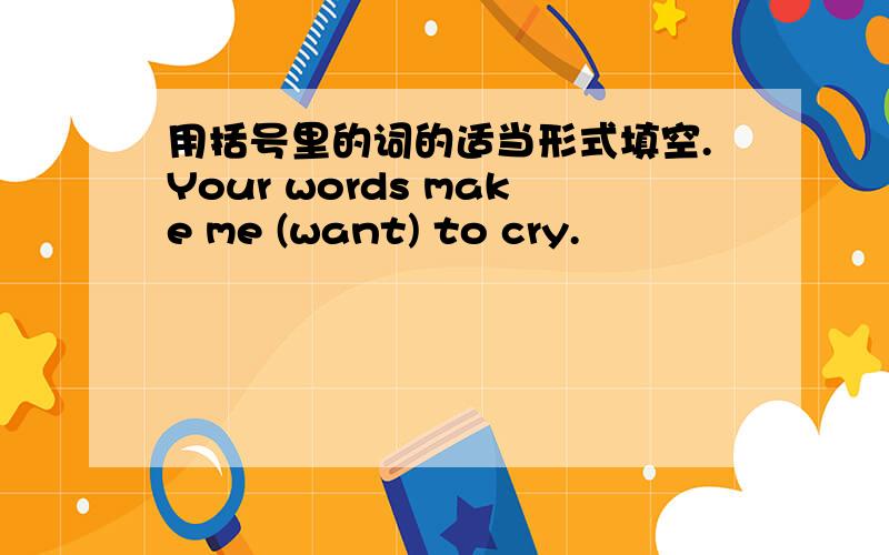 用括号里的词的适当形式填空.Your words make me (want) to cry.