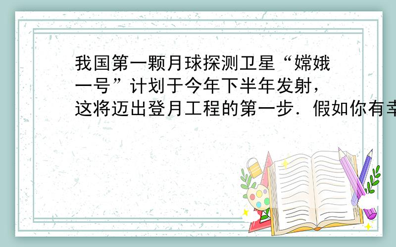 我国第一颗月球探测卫星“嫦娥一号”计划于今年下半年发射，这将迈出登月工程的第一步．假如你有幸成为中国历史上第一位登上月球