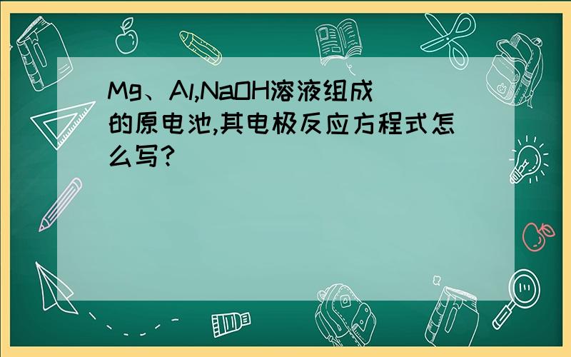 Mg、Al,NaOH溶液组成的原电池,其电极反应方程式怎么写?