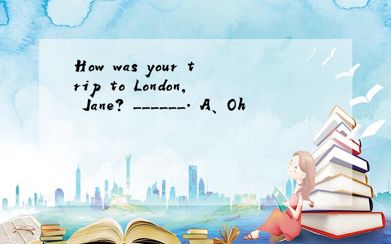 How was your trip to London, Jane? ______. A、 Oh