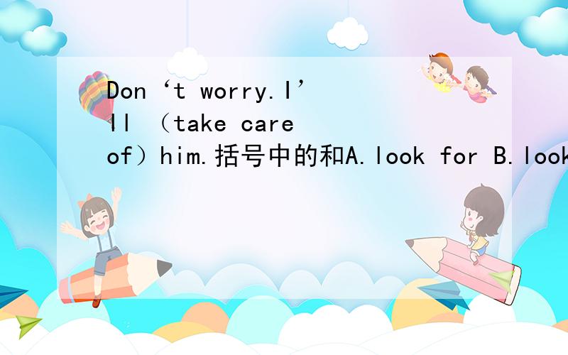 Don‘t worry.I’ll （take care of）him.括号中的和A.look for B.look ov