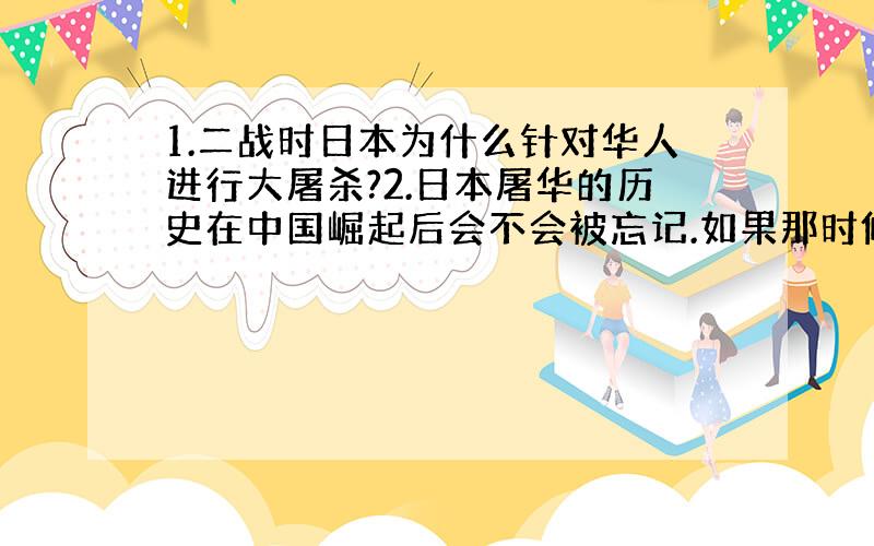 1.二战时日本为什么针对华人进行大屠杀?2.日本屠华的历史在中国崛起后会不会被忘记.如果那时候日