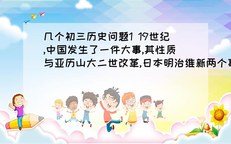 几个初三历史问题1 19世纪,中国发生了一件大事,其性质与亚历山大二世改革,日本明治维新两个事件性质基本相同.请问：这件