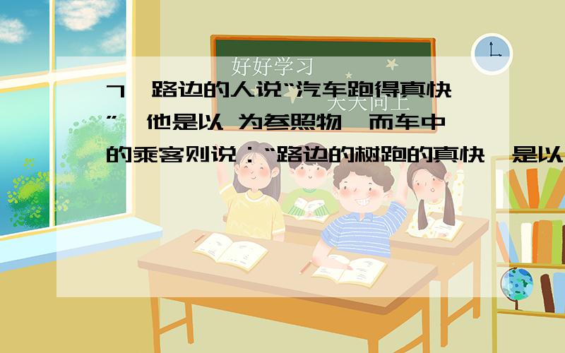 7、路边的人说“汽车跑得真快”,他是以 为参照物,而车中的乘客则说：“路边的树跑的真快,是以 为参照物