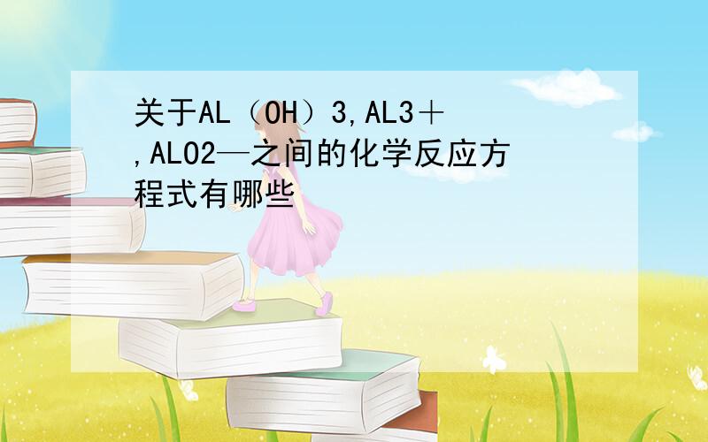 关于AL（OH）3,AL3＋,ALO2—之间的化学反应方程式有哪些