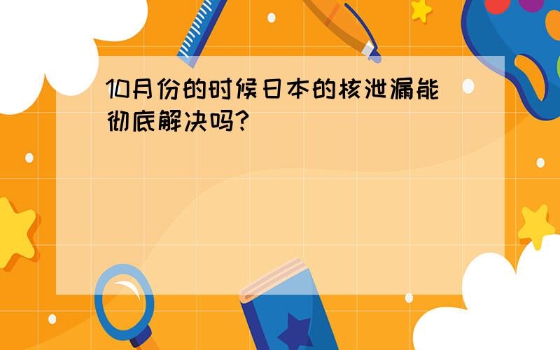 10月份的时候日本的核泄漏能彻底解决吗?