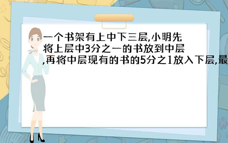 一个书架有上中下三层,小明先将上层中3分之一的书放到中层,再将中层现有的书的5分之1放入下层,最后将下