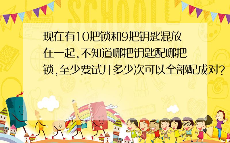 现在有10把锁和9把钥匙混放在一起,不知道哪把钥匙配哪把锁,至少要试开多少次可以全部配成对?