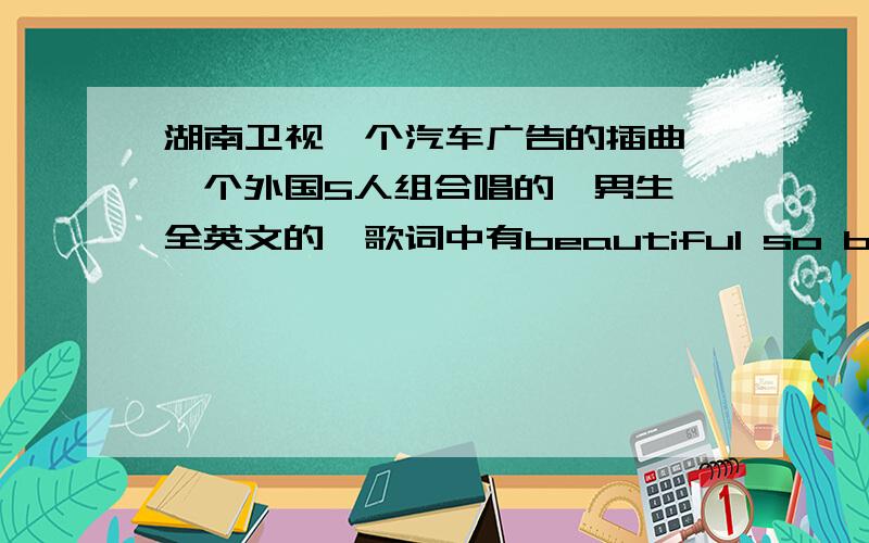 湖南卫视一个汽车广告的插曲,一个外国5人组合唱的,男生,全英文的,歌词中有beautiful so beautiful