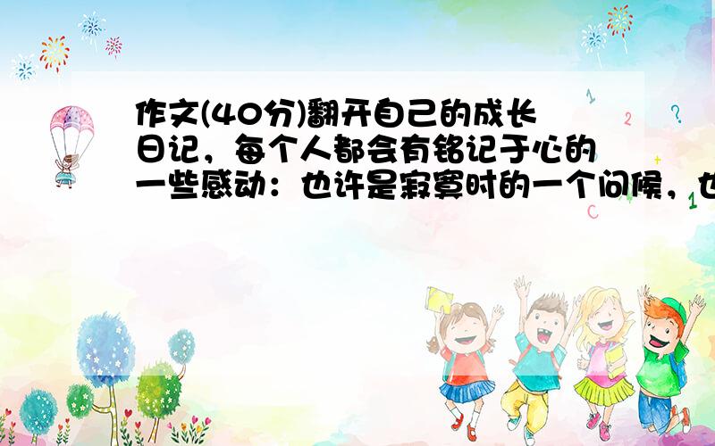 作文(40分)翻开自己的成长日记，每个人都会有铭记于心的一些感动：也许是寂寞时的一个问候，也许是幸福时的一个微笑，也许是