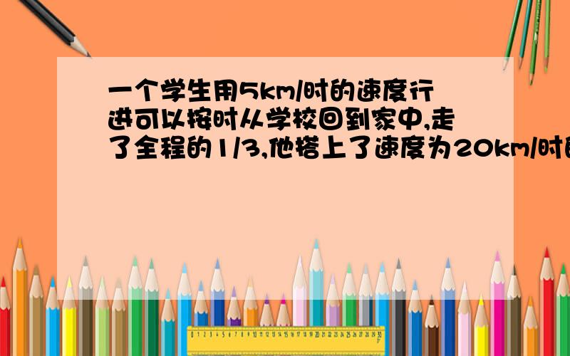 一个学生用5km/时的速度行进可以按时从学校回到家中,走了全程的1/3,他搭上了速度为20km/时的汽车,因此