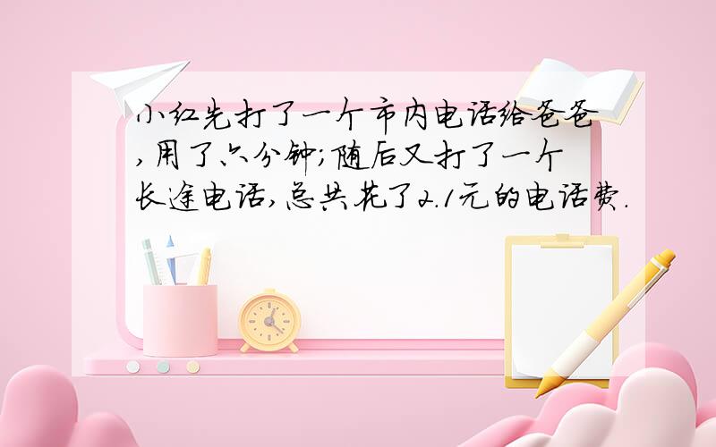 小红先打了一个市内电话给爸爸,用了六分钟；随后又打了一个长途电话,总共花了2.1元的电话费.