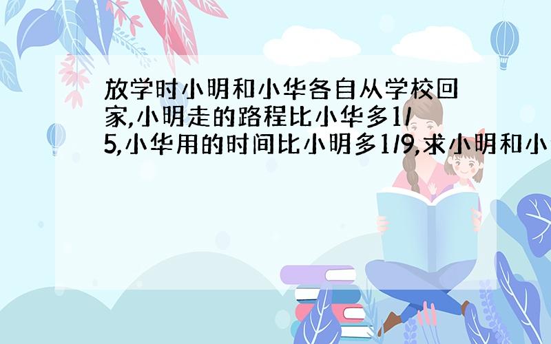 放学时小明和小华各自从学校回家,小明走的路程比小华多1/5,小华用的时间比小明多1/9,求小明和小华速度