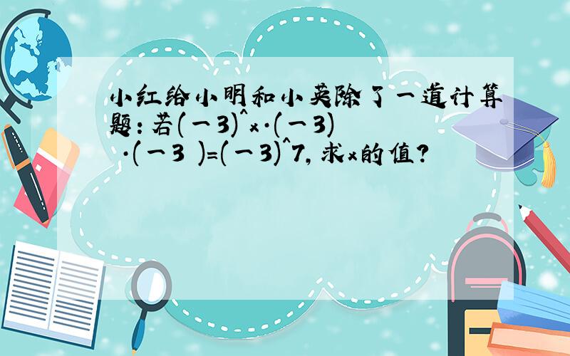 小红给小明和小英除了一道计算题：若(一3)^x·(一3)²·(一3³)=(一3)^7,求x的值?