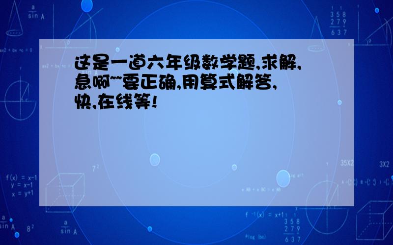 这是一道六年级数学题,求解,急啊~~要正确,用算式解答,快,在线等!