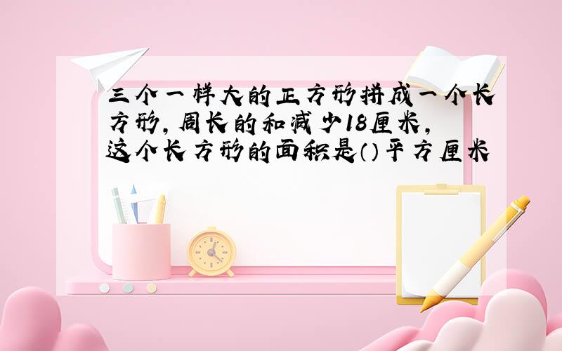 三个一样大的正方形拼成一个长方形,周长的和减少18厘米,这个长方形的面积是（）平方厘米