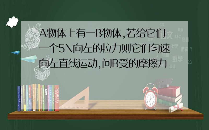 A物体上有一B物体,若给它们一个5N向左的拉力则它们匀速向左直线运动,问B受的摩擦力