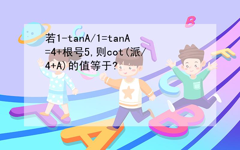 若1-tanA/1=tanA=4+根号5,则cot(派/4+A)的值等于?