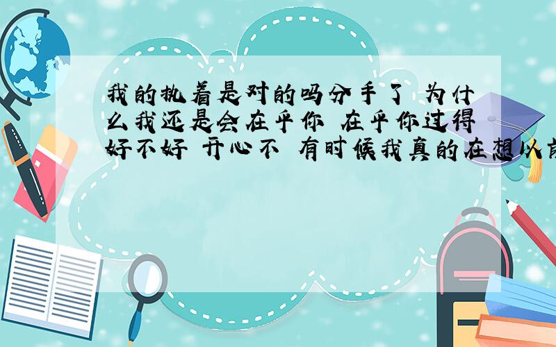 我的执着是对的吗分手了 为什么我还是会在乎你 在乎你过得好不好 开心不 有时候我真的在想以前我们在一起的时候 是不是我对