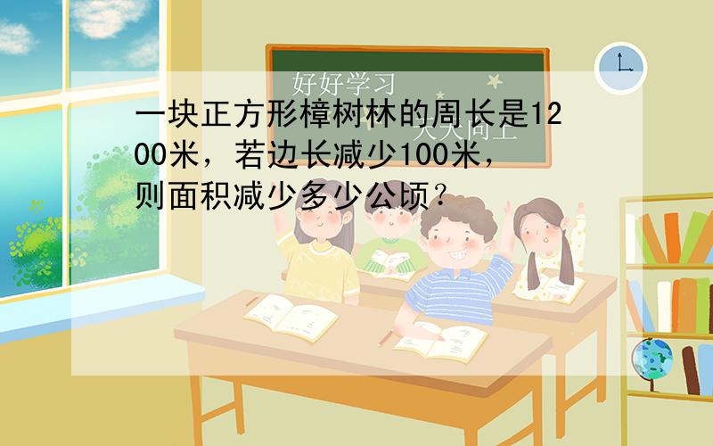 一块正方形樟树林的周长是1200米，若边长减少100米，则面积减少多少公顷？