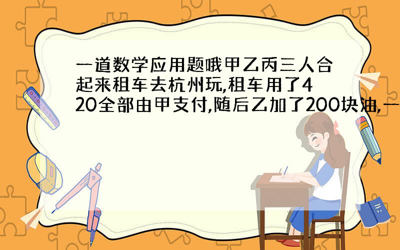 一道数学应用题哦甲乙丙三人合起来租车去杭州玩,租车用了420全部由甲支付,随后乙加了200块油,一会感觉不够丙也加了15