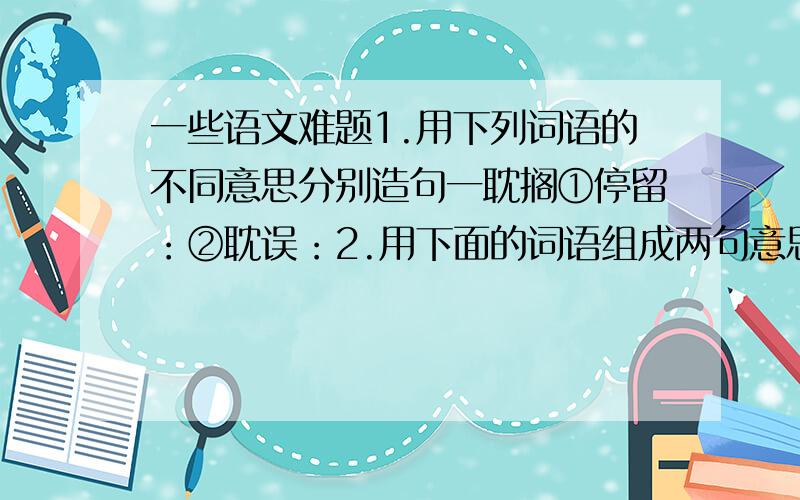 一些语文难题1.用下列词语的不同意思分别造句一耽搁①停留：②耽误：2.用下面的词语组成两句意思相同和不同的话交谈 他 普