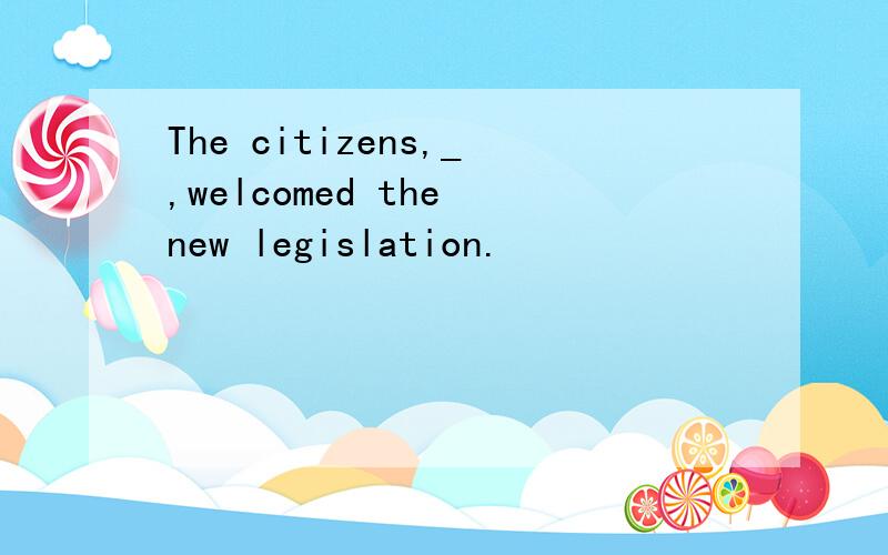 The citizens,_,welcomed the new legislation.