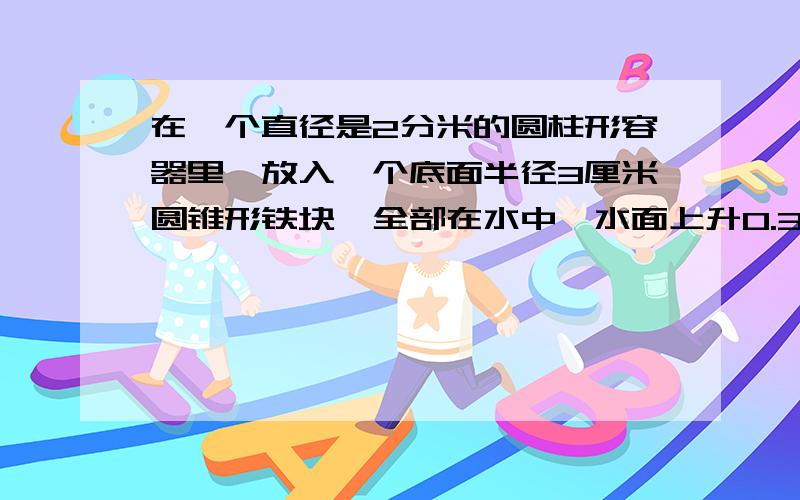 在一个直径是2分米的圆柱形容器里,放入一个底面半径3厘米圆锥形铁块,全部在水中,水面上升0.3厘米.