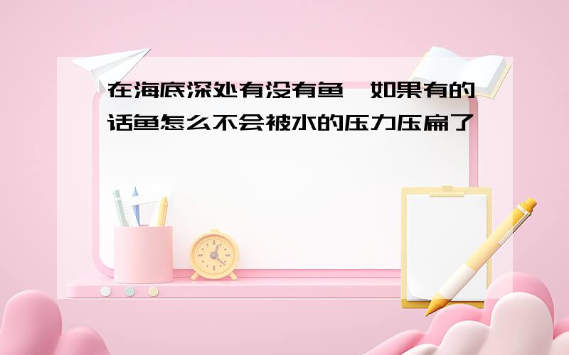 在海底深处有没有鱼,如果有的话鱼怎么不会被水的压力压扁了