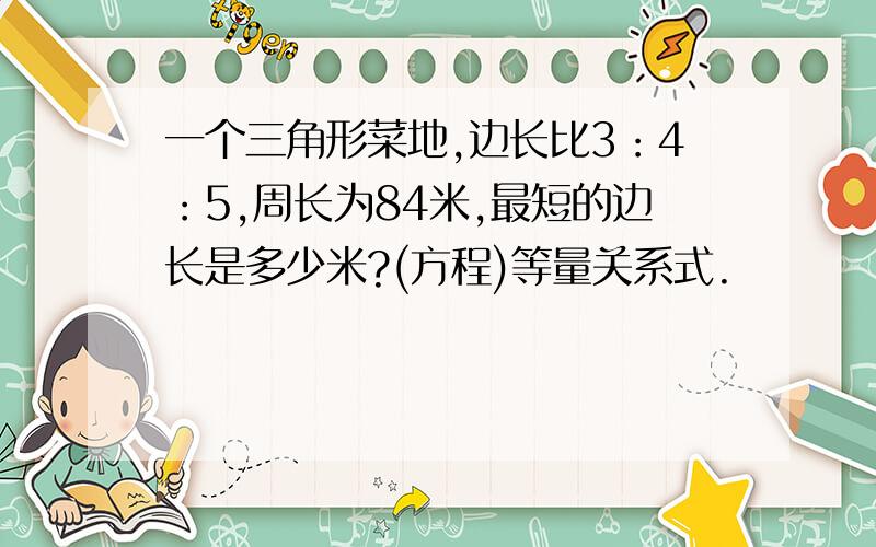 一个三角形菜地,边长比3：4：5,周长为84米,最短的边长是多少米?(方程)等量关系式.