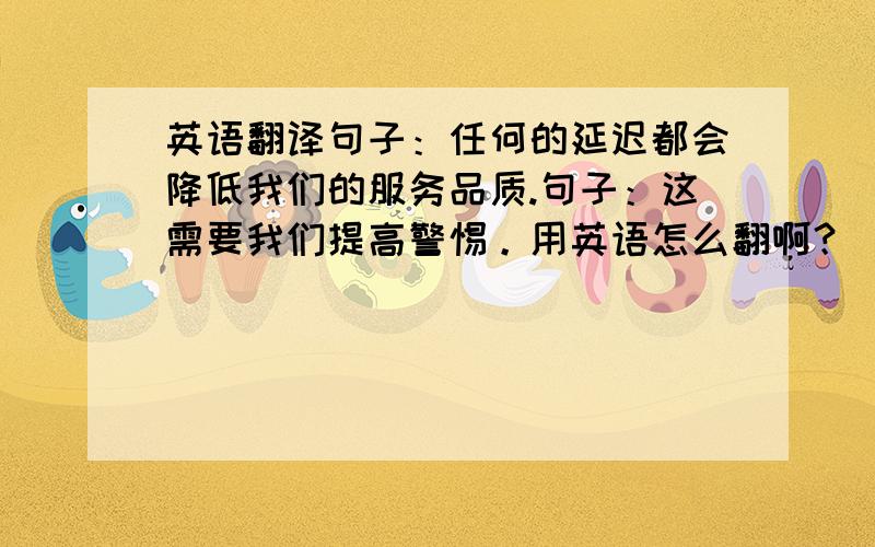 英语翻译句子：任何的延迟都会降低我们的服务品质.句子：这需要我们提高警惕。用英语怎么翻啊？