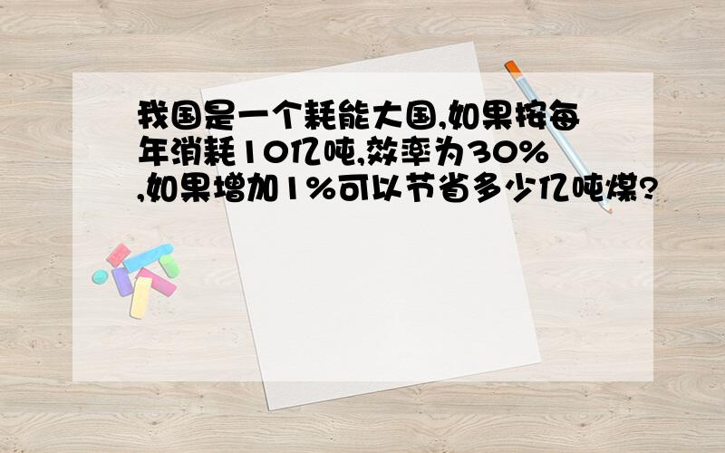 我国是一个耗能大国,如果按每年消耗10亿吨,效率为30%,如果增加1%可以节省多少亿吨煤?