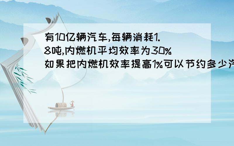 有10亿辆汽车,每辆消耗1.8吨,内燃机平均效率为30%如果把内燃机效率提高1%可以节约多少汽油?汽油热值为4.610的