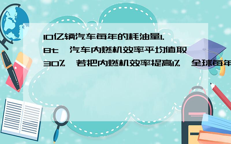 10亿辆汽车每年的耗油量1.8t,汽车内燃机效率平均值取30%,若把内燃机效率提高1%,全球每年能节约多少燃油?