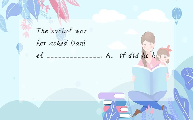 The social worker asked Daniel ______________. A．if did he h