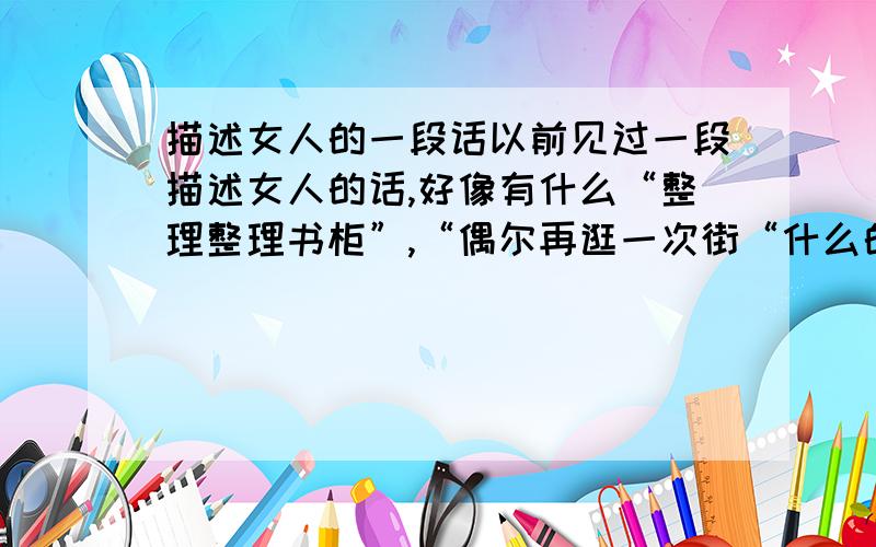 描述女人的一段话以前见过一段描述女人的话,好像有什么“整理整理书柜”,“偶尔再逛一次街“什么的.反正说的特经典.