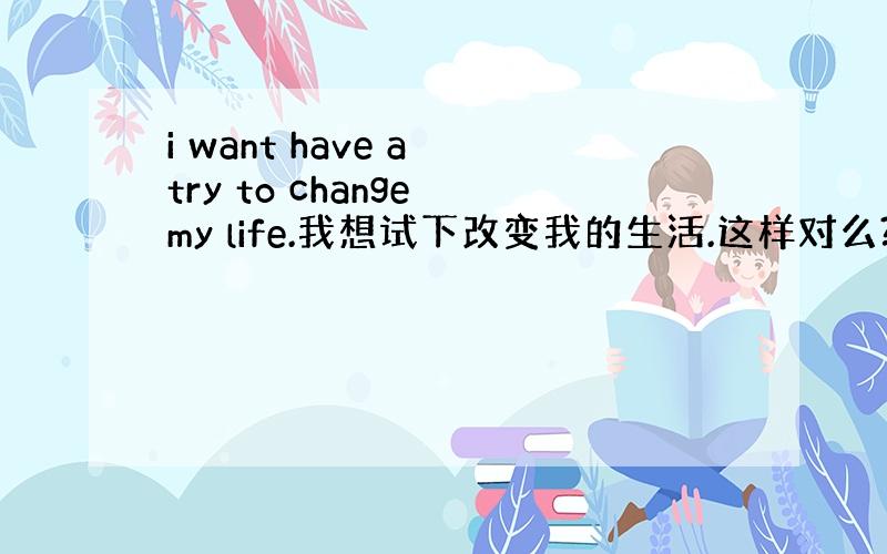 i want have a try to change my life.我想试下改变我的生活.这样对么?